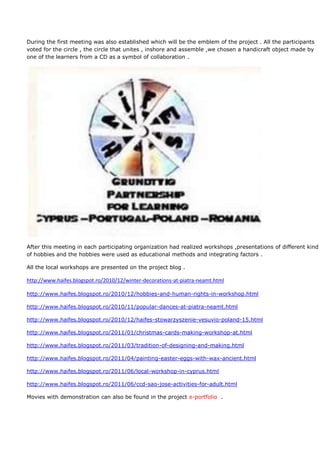 During the first meeting was also established which will be the emblem of the project . All the participants
voted for the circle , the circle that unites , inshore and assemble ,we chosen a handicraft object made by
one of the learners from a CD as a symbol of collaboration .




After this meeting in each participating organization had realized workshops ,presentations of different kind
of hobbies and the hobbies were used as educational methods and integrating factors .

All the local workshops are presented on the project blog .

http://www.haifes.blogspot.ro/2010/12/winter-decorations-at-piatra-neamt.html

http://www.haifes.blogspot.ro/2010/12/hobbies-and-human-rights-in-workshop.html

http://www.haifes.blogspot.ro/2010/11/popular-dances-at-piatra-neamt.html

http://www.haifes.blogspot.ro/2010/12/haifes-stowarzyszenie-vesuvio-poland-15.html

http://www.haifes.blogspot.ro/2011/01/christmas-cards-making-workshop-at.html

http://www.haifes.blogspot.ro/2011/03/tradition-of-designing-and-making.html

http://www.haifes.blogspot.ro/2011/04/painting-easter-eggs-with-wax-ancient.html

http://www.haifes.blogspot.ro/2011/06/local-workshop-in-cyprus.html

http://www.haifes.blogspot.ro/2011/06/ccd-sao-jose-activities-for-adult.html

Movies with demonstration can also be found in the project e-portfolio .
 
