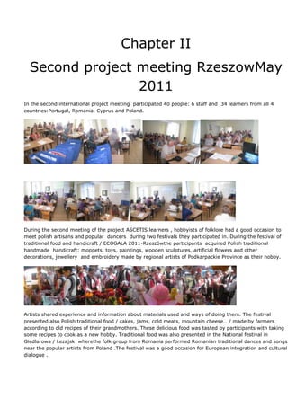 Chapter II
  Second project meeting RzeszowMay
                 2011
In the second international project meeting participated 40 people: 6 staff and 34 learners from all 4
countries:Portugal, Romania, Cyprus and Poland.




During the second meeting of the project ASCETIS learners , hobbyists of folklore had a good occasion to
meet polish artisans and popular dancers during two festivals they participated in. During the festival of
traditional food and handicraft / ECOGALA 2011-Rzeszówthe participants acquired Polish traditional
handmade handicraft: moppets, toys, paintings, wooden sculptures, artificial flowers and other
decorations, jewellery and embroidery made by regional artists of Podkarpackie Province as their hobby.




Artists shared experience and information about materials used and ways of doing them. The festival
presented also Polish traditional food / cakes, jams, cold meats, mountain cheese… / made by farmers
according to old recipes of their grandmothers. These delicious food was tasted by participants with taking
some recipes to cook as a new hobby. Traditional food was also presented in the National festival in
Giedlarowa / Lezajsk wherethe folk group from Romania performed Romanian traditional dances and songs
near the popular artists from Poland .The festival was a good occasion for European integration and cultural
dialogue .
 