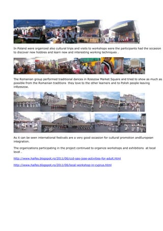 In Poland were organized also cultural trips and visits to workshops were the participants had the occasion
to discover new hobbies and learn new and interesting working techniques .




The Romanian group performed traditional dances in Rzeszow Market Square and tried to show as much as
possible from the Romanian traditions they love to the other learners and to Polish people leaving
inRzeszow.




As it can be seen international festivals are a very good occasion for cultural promotion andEuropean
integration.

The organizations participating in the project continued to organize workshops and exhibitions at local
level .

http://www.haifes.blogspot.ro/2011/06/ccd-sao-jose-activities-for-adult.html

http://www.haifes.blogspot.ro/2011/06/local-workshop-in-cyprus.html
 