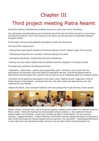 Chapter III
    Third project meeting Piatra Neamt
During the meeting in Romania the emphasis was put on music (rock music) and dance.

The participants presented dances and movements and at the final all of them danced in a round dance
(the popular Romanian ”hora”).The meaning of this dance was the promotion of cooperation between
European citizens .

At the project activities participated24 participants (6 staff and 18 learners)

The aims of the meeting were :

- Getting know about specific hobbies of Romanians leaving in North –Eastern region of the country

- Identifying and learning new methods in informal education for adults

- Developing educational, interpersonal and social competences

-Learning new and creative hobbies that can facilitate learners’ integration in European Society

This goals were reached by the following activities:

-Preparation , realize flyers , posters and a presentation panel , planning a rock concert with the
participation of a Romanian rock band (ASCETIS association learners ) and the Portuguese team to
demonstrate that the passion for a specific kind of music can be an integrating factor for European Society .

-Promotion of the project by participation to the street event “Alambic de arte “organized in front of
History Museum Piatra-Neamt , exchange know-how with other artists and adult learners and find
inspiration for new hobbies.

-Realize the Watch , learn and teach exhibition with new products from local activities of each partner.




Realize cultural , thematic trips ,visit to museums, palaces, castles to know hobby from different centuries.
Places visited : Parliament building from Bucharest(XX century building ) , Bran castle from Brasov ,
Neamt Citadel from Tg.Neamt , Royal Court of Stefan cel Mare in Piatra Neamt ( XV-XVI centuries
buildings ), Agapia Monastery , Varatec Monastery (XVII-XVIII centuries ,Agapia Monastery’s workshops to
learn ancient techniques for manual tapestry and icon painting , the reservation “ CheileSugauluiMunticelu“,
to learn about this very educational hobby and how it can be used in adult informal education for
 