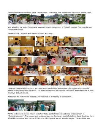 developing interpersonal and social competences , cultivating love and respect for nature ,getting used




with a healthy life style .The activity was realized with the support of ClubulEcoturistic Gheorghe Iacomi
from Piatra Neamt.

-A new hobby , origami ,was presented in an workshop .




-Arts and facts in Neamt county, workshop about local habits and dances , discussions about popular
dances in all participating countries. The workshop focused on discover similarities and differences in each
country’s popular dances .

At final all the participants realized a round dance as a meaning of cooperation .




All the participants danced “Hora” and after that a band of learners sustained a rock concert at
“Colibelehaiducilor” . The concert was sustained by a the Romanian band of students Black Shadows from
ASCETIS association with the participation of a Portuguese learner as voice singer . The audience was
 