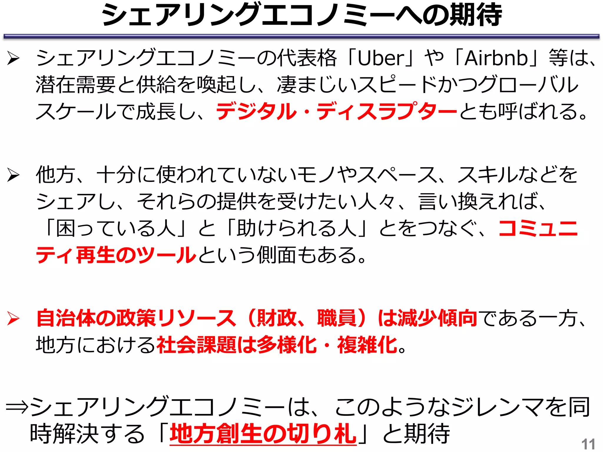 シェアリングエコノミーへの期待
 シェアリングエコノミーの代表格「Uber」や「Airbnb」等は、
潜在需要と供給を喚起し、凄まじいスピードかつグローバル
スケールで成長し、デジタル・ディスラプターとも呼ばれる。
 他方、十分に使われていないモノやスペース、スキルなどを
シェアし、それらの提供を受けたい人々、言い換えれば、
「困っている人」と「助けられる人」とをつなぐ、コミュニ
ティ再生のツールという側面もある。
 自治体の政策リソース（財政、職員）は減少傾向である一方、
地方における社会課題は多様化・複雑化。
⇒シェアリングエコノミーは、このようなジレンマを同
時解決する「地方創生の切り札」と期待 11
 