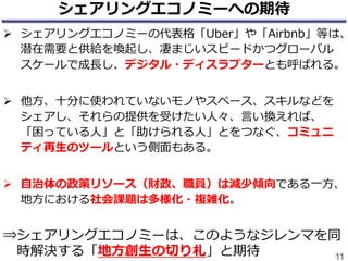 シェアリングエコノミーへの期待
 シェアリングエコノミーの代表格「Uber」や「Airbnb」等は、
潜在需要と供給を喚起し、凄まじいスピードかつグローバル
スケールで成長し、デジタル・ディスラプターとも呼ばれる。
 他方、十分に使われていないモノやスペース、スキルなどを
シェアし、それらの提供を受けたい人々、言い換えれば、
「困っている人」と「助けられる人」とをつなぐ、コミュニ
ティ再生のツールという側面もある。
 自治体の政策リソース（財政、職員）は減少傾向である一方、
地方における社会課題は多様化・複雑化。
⇒シェアリングエコノミーは、このようなジレンマを同
時解決する「地方創生の切り札」と期待 11
 