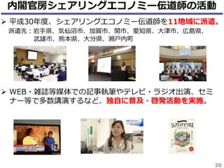 20
内閣官房シェアリングエコノミー伝道師の活動
 平成30年度、シェアリングエコノミー伝道師を11地域に派遣。
派遣先：岩手県、気仙沼市、加賀市、関市、愛知県、大津市、広島県、
武雄市、熊本県、大分県、瀬戸内町
 WEB・雑誌等媒体での記事執筆やテレビ・ラジオ出演、セミ
ナー等で多数講演するなど、独自に普及・啓発活動を実施。
 