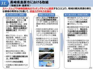 31. 長崎県島原市における取組
（取組主体：島原市）
スペースシェアや体験型観光のマッチングサイトと提携することにより、地域の観光資源の新た
な価値の発見などを通じて、収益力やPR力を強化
・島原城や日本名水百選に選
ばれた湧水、温泉など豊
富な観光資源がある一
方、平成2年の雲仙・普賢
岳の噴火災害の以前と比
べると、観光入込客数は7
割程度に低下（約140万
人）
・観光プロモーション、観光
施設管理、物販を一元的
に行うため、市内観光組
織を統合・移行し、「株
式会社島原観光ビュー
ロー」を設立（平成28年
10月）
・観光DMOの設立に際し、
以下のような課題に直面
－運営する観光施設の魅力向
上、収益力強化
－対外的なPR力の強化
－行政頼みの観光振興からの
脱却
・スペースシェア事業者のサ
イト上に観光施設を掲載し、
ユーザー目線による新たな
価値の発見と多面利用を促
進
・市民の主体的な参加による
多様で地域性豊かな観光コ
ンテンツを体験型観光の
マッチングサイトに掲載
・地域最大のイベントである
花火大会における来場者の
利便性向上のため、駐車場
シェアリングを活用
・観光施設をコスプレイベン
トやグランピングで利用
するなどの新たな活用方
法を見出している。
・観光関係団体や市民が主体
となることで、地元なら
ではの魅力ある体験型コ
ンテンツの新たな開発と
情報発信につながってい
る。
・花火大会の会場周辺から計
7か所36台分の駐車場ホス
トの申込みがあり、20台
の利用実績（満車2か
所）。月極駐車場が月額
3,000円の地域において、
イベント時には1日3,000
円でも利用されており、
未利用スペースの価値化
と来場者の利便性向上に
寄与
導入前の状況（課題） 課題に対する取組 導入後の状況（取組の効果）
26
 