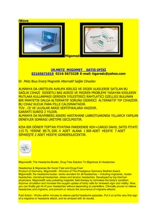 iWave




                                        Migomed



                     DR.METZ MIGOMET SATIS OFİSİ
           02165671019 0216 5673228 E-mail: tigaredc@yahoo.com

Dr .Metz Biuo Enerji Magnetik Alternatif Sağlık Cihazları

ALMANYA DA URETILEN AVRUPA BIRLIGI VE DIGER ULKELERDE SATILAN BU
SAĞLIK CIHAZI SIDDETLI BAS AGRISI VE MIGREN PROBLEMI YASAYAN KISILERIN
MUTLAKA KULLANMASI GEREKEN IYILESTIRICI RAHTLATICI OZELLIGI BULUNAN
BIR MANYETIK DALGA ALTERNATIF SORUNU GĠDERĠCĠ ALTERNATIF TIP CIHAZDIR.
BU CIHAZ KUCUK PARA PILLE CALISMAKTADIR.
TÜV , CE VE ULUSLAR ARASI SERTIFIKALARA HAIZDIR.
GARANTI SURESI 2 YILDIR.
ALMANYA DA NUVMBERG ASKERI HASTAHANE LABROTUARINDA YILLARCA YAPILAN
DENEYLER SONRASI URETIME GECĠLMISTIR.

KISA BIR DÖNEM TOPTAN FIYATINA PAREKENDE KDV+CARGO DAHIL SATIS FIYATI
115 TL YERĠNE 89.TL DIR. 4 ADET ALANA 1 BIR ADET HEDĠYE 7 ADET
SĠPARĠġTE 2 ADET HEDĠYE GONDERILECEKTIR.




Migomed®, The Headache-Buster, Drug Free Solution To Migraines & Headaches

Headaches & Migraines Be Gone! Fast and Drug-Free!
Product of Germany, Migomed® - Winners of The Prestigious Germany RedHot Award.
Migomed®, the headache-buster, works wonders for all headaches – including migraines, cluster
headaches, menstrual headaches, stress and tension headaches. Developed by top German
physicians, Migomed® uses pulsating magnetic field therapy to normalize the body's condition,
improve circulation and increase the oxygen uptake of body cells for renewed vigor and vitality. Now,
you can finally get rid of your headaches without depending on painkillers. Clinically proven to relieve
headaches and migraine, and prevent or reduce the recurrence of migraine attacks.

Fast Action - Works within minutes to relieve painful headache episodes. Put it on at the very first sign
of a migraine or headache attack, and be amazed with its results.
 