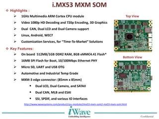 Confidential
i.MX53 MXM SOM
 Highlights :
 1GHz Multimedia ARM Cortex CPU module
 Video 1080p HD Decoding and 720p Encoding, 3D Graphics
 Dual CAN, Dual LCD and Dual Camera support
 Linux, Android, WEC7
 Customization Services, for “Time-To-Market” Solutions
 Key Features:
 On board 512MB/1GB DDR2 RAM, 8GB eMMC4.41 Flash*
 16MB SPI Flash for Boot, 10/100Mbps Ethernet PHY
 Micro SD, UART and USB OTG
 Automotive and Industrial Temp Grade
 MXM-3 edge connector: (85mm x 85mm)
 Dual LCD, Dual Camera, and SATAII
 Dual CAN, MLB and ESAI
 SSI, SPDIF, and various IO interfaces
Top View
Bottom View
http://www.iwavesystems.com/product/cpu-modules/imx53-mxm-som/i-mx53-mxm-som.html
 