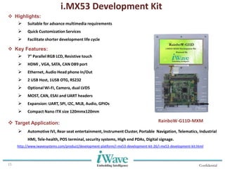 Confidential15
 Highlights:
 Suitable for advance multimedia requirements
 Quick Customization Services
 Facilitate shorter development life cycle
 Key Features:
 7” Parallel RGB LCD, Resistive touch
 HDMI , VGA, SATA, CAN DB9 port
 Ethernet, Audio Head phone In/Out
 2 USB Host, 1USB OTG, RS232
 Optional Wi-Fi, Camera, dual LVDS
 MOST, CAN, ESAI and UART headers
 Expansion: UART, SPI, I2C, MLB, Audio, GPIOs
 Compact Nano ITX size 120mmx120mm
 Target Application:
 Automotive IVI, Rear seat entertainment, Instrument Cluster, Portable Navigation, Telematics, Industrial
HMI, Tele-health, POS terminal, security systems, High end PDAs, Digital signage.
i.MX53 Development Kit
RainboW-G11D-MXM
http://www.iwavesystems.com/product/development-platform/i-mx53-development-kit-26/i-mx53-development-kit.html
 