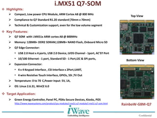 Confidential
 Highlights:
 Compact, Low power CPU Module, ARM Cortex A8 @ 800 MHz
 Compliance to Q7 Standard R1.20 standard (70mm x 70mm)
 Technical & Customization support, even for the low volume segment
 Key Features:
 Q7 SOM with i.MX51x ARM cortex A8 @ 800MHz
 Memory: 128MB+ DDR2 SDRAM,128MB+ NAND Flash, Onboard Micro SD
 Q7 Edge Connector:
• USB 2.0 Host x 4 ports, USB 2.0 Device, LVDS Channel - 1port, AC'97 Port
• 10/100 Ethernet - 1 port, Standard SD - 1 Port,I2C & SPI ports,
 Expansion Connector:
• 4 x 4 Keypad Interface , CSI Interface x 2Port,UART,
• 4 wire Resistive Touch Interface, GPIOs, SSI ,TV Out
 Temperature: 0 to 70 C,Power Input: 5V, 1A,
 OS: Linux 2.6.31, WinCE 6.0
 Target Application:
 Green Energy Controller, Panel PC, PDAs Secure Devices, Kiosks, POS
i.MX51 Q7-SOM
Top View
Bottom View
RainboW-G8M-Q7http://www.iwavesystems.com/product/cpu-modules/i-mx51-q7-module/i-mx51-q7-som.html
 