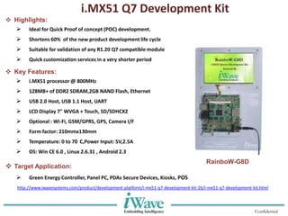 Confidential
i.MX51 Q7 Development Kit
 Highlights:
 Ideal for Quick Proof of concept (POC) development.
 Shortens 60% of the new product development life cycle
 Suitable for validation of any R1.20 Q7 compatible module
 Quick customization services in a very shorter period
 Key Features:
 i.MX51 processor @ 800MHz
 128MB+ of DDR2 SDRAM,2GB NAND Flash, Ethernet
 USB 2.0 Host, USB 1.1 Host, UART
 LCD Display 7" WVGA + Touch, SD/SDHCX2
 Optional : Wi-Fi, GSM/GPRS, GPS, Camera I/F
 Form factor: 210mmx130mm
 Temperature: 0 to 70 C,Power Input: 5V,2.5A
 OS: Win CE 6.0 , Linux 2.6.31 , Android 2.3
 Target Application:
 Green Energy Controller, Panel PC, PDAs Secure Devices, Kiosks, POS
RainboW-G8D
http://www.iwavesystems.com/product/development-platform/i-mx51-q7-development-kit-26/i-mx51-q7-development-kit.html
 