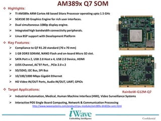 Confidential
AM389x Q7 SOM
 Highlights:
 TI AM389x ARM Cortex A8 based Sitara Processor operating upto 1.5 GHz
 SGX530 3D Graphics Engine for rich user interfaces.
 Dual simultaneous 1080p display engine.
 Integrated high bandwidth connectivity peripherals.
 Linux BSP support with Development Platform
 Key Features:
 Compliance to Q7 R1.20 standard (70 x 70 mm)
 1 GB DDR3 SDRAM, NAND Flash and on-board Micro SD slot.
 SATA Port x 2, USB 2.0 Host x 4, USB 2.0 Device, HDMI
 LVDS Channel, AC’97 Port, , PCIe 2.0 x 2
 SD/SDIO, I2C Bus, SPI Bus
 10/100/1000 Mbps Gigabit Ethernet
 HD Video IN/OUT Ports, Audio IN/OUT, UART, GPIOs
 Target Applications:
 Industrial Automation, Medical, Human Machine Interface (HMI), Video Surveillance Systems
 Interactive POS Single Board Computing, Network & Communication Processing
RainboW-G12M-Q7
http://www.iwavesystems.com/product/cpu-modules/am389x-dm816x-som.html
 