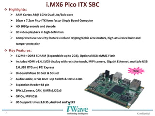 Confidential7
i.MX6 Pico ITX SBC
 Highlights:
 ARM Cortex A9@ 1GHz Dual Lite/Solo core
 10cm x 7.2cm Pico-ITX form factor Single Board Computer
 HD 1080p encode and decode
 3D video playback in high definition
 Comprehensive security features include cryptographic accelerators, high-assurance boot and
tamper protection
 Key Features:
 512MB+ DDR3 SDRAM (Expandable up to 2GB), Optional 8GB eMMC Flash
 Includes HDMI v1.4, LVDS display with resistive touch, MIPI camera, Gigabit Ethernet, multiple USB
2.0,USB OTG and PCI Express
 Onboard Micro SD Slot & SD slot
 Audio Codec, 4 Pos User Dip Switch & status LEDs
 Expansion Header-84 pin
 SPIx1,Camera, CAN, UARTx3,I2Cx3
 GPIOs, MIPI DSI
 OS Support: Linux 3.0.35 ,Android and WEC7
New
 