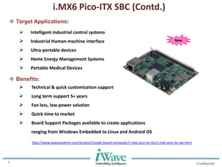 Confidential8
 Target Applications:
i.MX6 Pico-ITX SBC (Contd.)
 Intelligent industrial control systems
 Industrial Human-machine interface
 Ultra-portable devices
 Home Energy Management Systems
 Portable Medical Devices
 Benefits:
 Technical & quick customization support
 Long term support 5+ years
 Fan less, low power solution
 Quick time to market
 Board Support Packages available to create applications
ranging from Windows Embedded to Linux and Android OS
New
http://www.iwavesystems.com/product/single-board-computer/i-mx6-pico-itx-sbc/i-mx6-pico-itx-sbc.html
 