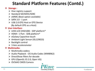 Confidential16
Standard Platform Features (Contd.)
 Storage :
 Hive registry support
 Standard SD/SDHC/SDXC
 eMMC (Boot option available)
 SATA 3.0 - 1 port
 USB 2.0 OTG Host or OTG Device
(By default OTG as a Host)
 User Interface:
 LVDS LCD (HSD100) - SDP platform*
 HDMI– 1 Port - SDB platform*
 eGalaxy Capacitive touch
 Ambient Light Sensor (ISL129023)
 Backlight control
 3 Axis accelerometer
 Multimedia:
 Multimedia codecs
 Audio Playback - I2S Audio Codec (WM8962)
 DirectShow filters for decode
 GPU (OpenGL ES 2.0, Open VG)
 OV5642 CMOS Camera
 
