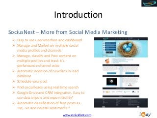 Introduction
SociusNest – More from Social Media Marketing
 Easy to use user interface and dashboard
 Manage and Market on multiple social
media profiles and channels
 Manage, classify and Post content on
multiple profiles and track it’s
performance channel wise
 Automatic addition of new fans in lead
database
 Schedule your post
 Find social leads using real time search
 Google Drive and CRM integration. Easy to
use data import and export facility*
 Automatic classification of fans posts as
+ve, -ve and neutral sentiments *
www.sociusNest.com

 