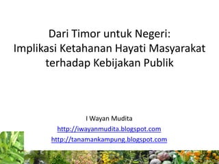 Dari Timor untuk Negeri:
Implikasi Ketahanan Hayati Masyarakat
      terhadap Kebijakan Publik



                   I Wayan Mudita
         http://iwayanmudita.blogspot.com
       http://tanamankampung.blogspot.com
 