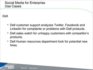 Social Media for Enterprise
 Use Cases

Dell

   • Dell customer support analyzes Twitter, Facebook and
       Linkedin for complaints or problems with Dell products.
   •   Dell sales watch for unhappy customers with competitor’s
       products.
   •   Dell Human resources department look for potential new
       hires.




                                                Copyright 2007, Information Builders. Slide 15
 