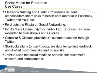 Social Media for Enterprise
    Use Cases
 Elsevier’s Nursing and Health Professions student
    ambassadors share links to health care material in Facebook,
    Twitter and Youtube.
•   Ford bets the Fiesta on Social Networking.
•   Intuit’s “Live Community” for Turbo Tax. Success has been
    extended to QuickBooks and Quicken.
•   Comcast & Citibank provides it's customer support through
    Twitter.
•   Starbucks plans to use Foursquare data for getting feedback
    about what customers like and do not like.
•   Jetblue uses the social media to address the customer’s
    concern and complements.


                                                 Copyright 2007, Information Builders. Slide 16
 