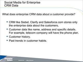 Social Media for Enterprise
 CRM Data

What does enterprise CRM data about a customer provide?

    CRM like Siebel, Clarify and Salesforce.com stores only
       the enterprise data about the customers.
      Customer data like name, address and specific details.
       For example, telecom company will have the phone plan.
      Customer history.
      Past trends in customer habits.




                                               Copyright 2007, Information Builders. Slide 18
 