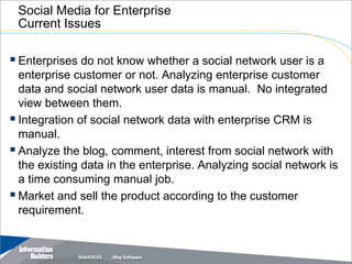 Social Media for Enterprise
 Current Issues

 Enterprises do not know whether a social network user is a
  enterprise customer or not. Analyzing enterprise customer
  data and social network user data is manual. No integrated
  view between them.
 Integration of social network data with enterprise CRM is
  manual.
 Analyze the blog, comment, interest from social network with
  the existing data in the enterprise. Analyzing social network is
  a time consuming manual job.
 Market and sell the product according to the customer
  requirement.


                                                  Copyright 2007, Information Builders. Slide 19
 