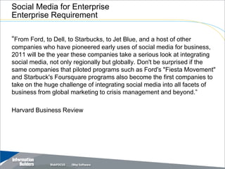 Social Media for Enterprise
Enterprise Requirement

“From Ford, to Dell, to Starbucks, to Jet Blue, and a host of other
companies who have pioneered early uses of social media for business,
2011 will be the year these companies take a serious look at integrating
social media, not only regionally but globally. Don't be surprised if the
same companies that piloted programs such as Ford's "Fiesta Movement"
and Starbuck's Foursquare programs also become the first companies to
take on the huge challenge of integrating social media into all facets of
business from global marketing to crisis management and beyond.”

Harvard Business Review




                                                         Copyright 2007, Information Builders. Slide 22
 