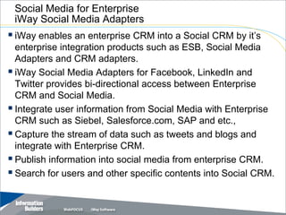 Social Media for Enterprise
 iWay Social Media Adapters
 iWay enables an enterprise CRM into a Social CRM by it’s
  enterprise integration products such as ESB, Social Media
  Adapters and CRM adapters.
 iWay Social Media Adapters for Facebook, LinkedIn and
  Twitter provides bi-directional access between Enterprise
  CRM and Social Media.
 Integrate user information from Social Media with Enterprise
  CRM such as Siebel, Salesforce.com, SAP and etc.,
 Capture the stream of data such as tweets and blogs and
  integrate with Enterprise CRM.
 Publish information into social media from enterprise CRM.
 Search for users and other specific contents into Social CRM.

                                               Copyright 2007, Information Builders. Slide 27
 