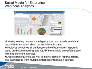 Social Media for Enterprise
Webfocus Analytics




•Industry leading business intelligence tool can provide analytical
capability to research about the social media data.
•Webfocus combines all the functionality of query tools, reporting
tools, predictive modeling, and OLAP into a single powerful solution
with one common interface.
•Create simple queries, as well as highly complex reports, charts,
and dashboards from multiple enterprise information sources.
 