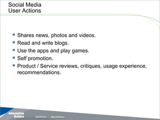 Social Media
User Actions



  Shares news, photos and videos.
  Read and write blogs.
  Use the apps and play games.
  Self promotion.
  Product / Service reviews, critiques, usage experience,
   recommendations.




                                              Copyright 2007, Information Builders. Slide 5
 