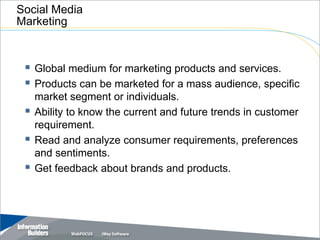Social Media
Marketing



  Global medium for marketing products and services.
  Products can be marketed for a mass audience, specific
     market segment or individuals.
    Ability to know the current and future trends in customer
     requirement.
    Read and analyze consumer requirements, preferences
     and sentiments.
    Get feedback about brands and products.




                                                Copyright 2007, Information Builders. Slide 6
 