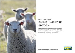 IWAY STANDARD
ANIMAL WELFARE
SECTION
The Animal Welfare Section applies to suppliers that deliver
animal-based products. The requirements are additional to
those contained in the General Section and apply specifically
to the handling of animals in the IKEA value chain.
EDITION 6.0 PUBLISHED SEPTEMBER 2019 - © Inter IKEA Systems B.V. 2019
 