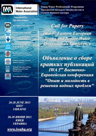 Young Water Professionals Programme



    Organised by:
                          :

   International Water Association
                                             Call for Papers
   European Water Association
                                      IWA 5th Eastern European
   Ukrainian Water Association         Young and Senior Water
   UNESCO-IHE Institute for
   UNESCO-
   Water Education
                                       Professionals Conference
   Kyiv National University of
   Construction and Architecture


   National University of "Kyiv-
                          "Kyiv-
   Mohyla Academy"


   National University of Water
   Management and Nature
   Resources Use                            IWA 5                          -
   MosvodokanalNIIProject


                                        "
                                                                               "


26-28 JUNE 2013
      KIEV
   UKRAINE

26-28             ! 2013
    "
   #"$%              %
www.iwahq.org
 