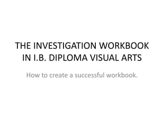 THE INVESTIGATION WORKBOOK
IN I.B. DIPLOMA VISUAL ARTS
How to create a successful workbook.
 