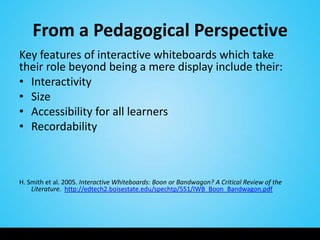 From a Pedagogical Perspective
Key features of interactive whiteboards which take
their role beyond being a mere display include their:
• Interactivity
• Size
• Accessibility for all learners
• Recordability



H. Smith et al. 2005. Interactive Whiteboards: Boon or Bandwagon? A Critical Review of the
    Literature. http://edtech2.boisestate.edu/spechtp/551/IWB_Boon_Bandwagon.pdf
 