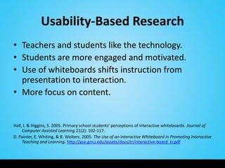 Usability-Based Research
• Teachers and students like the technology.
• Students are more engaged and motivated.
• Use of whiteboards shifts instruction from
  presentation to interaction.
• More focus on content.


Hall, I. & Higgins, S. 2005. Primary school students' perceptions of interactive whiteboards. Journal of
     Computer Assisted Learning 21(2): 102-117.
D. Painter, E. Whiting, & B. Wolters. 2005. The Use of an Interactive Whiteboard in Promoting Interactive
     Teaching and Learning. http://gse.gmu.edu/assets/docs/tr/interactive-board_tr.pdf
 