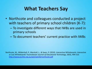 What Teachers Say
• Northcote and colleagues conducted a project
  with teachers of primary school children (K-7):
     – To investigate different ways that IWBs are used in
       primary schools
     – To document teachers’ current practice with IWBs



Northcote, M., Mildenhall, P., Marshall, L., & Swan, P. (2010). Interactive Whiteboards: Interactive
    or Just Whiteboards? Australasian Journal of Educational Technology, 26(4), 494-510.
    http://www.ascilite.org.au/ajet/ajet26/northcote.pdf
 