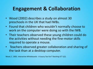 Engagement & Collaboration
• Wood (2002) describes a study on almost 30
  preschools in the UK that had IWBs.
• Found that children who wouldn’t normally choose to
  work on the computer were doing so with the IWB.
• Their teachers observed these young children could do
  the activities without needing the fine-motor skills
  required to operate a mouse.
• Teachers observed greater collaboration and sharing of
  the task than at a desktop computer.
Wood, C. 2002. Interactive Whiteboards - A luxury Too Far? Teaching ICT 1(2).
 
