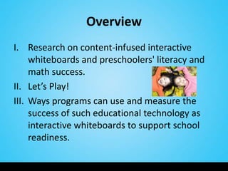 Overview
I. Research on content-infused interactive
     whiteboards and preschoolers' literacy and
     math success.
II. Let’s Play!
III. Ways programs can use and measure the
     success of such educational technology as
     interactive whiteboards to support school
     readiness.
 