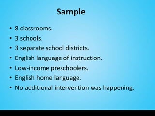 Sample
•   8 classrooms.
•   3 schools.
•   3 separate school districts.
•   English language of instruction.
•   Low-income preschoolers.
•   English home language.
•   No additional intervention was happening.
 