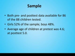 Sample

• Both pre- and posttest data available for 86
  of the 88 children tested.
• Girls 52% of the sample; boys 48%.
• Average age of children at pretest was 4.6;
  at posttest 5.0.
 