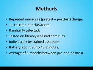 Methods
•   Repeated measures (pretest – posttest) design.
•   11 children per classroom.
•   Randomly selected.
•   Tested on literacy and mathematics.
•   Individually by trained assessors.
•   Battery about 30 to 45 minutes.
•   Average of 6 months between pre-and posttest.
 