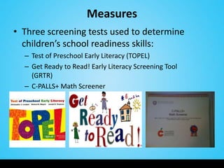 Measures
• Three screening tests used to determine
  children’s school readiness skills:
  – Test of Preschool Early Literacy (TOPEL)
  – Get Ready to Read! Early Literacy Screening Tool
    (GRTR)
  – C-PALLS+ Math Screener
 