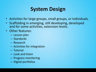 System Design
• Activities for large groups, small groups, or individuals.
• Scaffolding in emerging, still developing, developed
  and for some activities, extension levels.
• Other features:
   –   Lesson plan
   –   Standards
   –   Research
   –   Activities for integration
   –   Tutorial
   –   Look and listen
   –   Progress monitoring
   –   Digital portfolios
 