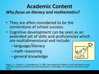 Academic Content
Why focus on literacy and mathematics?

• They are often considered to be the
  cornerstone of school success.
• Cognitive development can be seen as an
  extended set of skills and proficiencies which
  are multidimensional and include:
   – language/literacy
   – math reasoning
   – general knowledge
Kagan, S.L., Moore, E., & Bredekamp, S. 1995. Reconsidering Children’s Early Development and
Learning: Toward Common Views and Vocabulary. Washington, DC: National Education Goals
Panel.
 