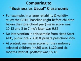 Comparing to
    “Business as Usual” Classrooms
• For example, in a large reliability & validity
  study the GRTR! baseline (right before children
  began their preschool year) mean score was
  10.12 and 3 to 7 mo’s later was 9.85
• No intervention in this sample from Head Start
  41%, public pre-k 33% & private preschool 25%.
• At pretest, our mean score for the randomly
  selected children (n=86) was 11.20 and six
  months later at posttest was 15.18.
 