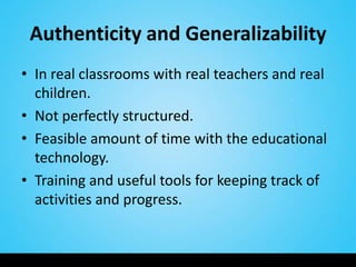 Authenticity and Generalizability
• In real classrooms with real teachers and real
  children.
• Not perfectly structured.
• Feasible amount of time with the educational
  technology.
• Training and useful tools for keeping track of
  activities and progress.
 