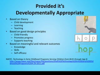 Provided it’s
         Developmentally Appropriate
• Based on theory
     – Child development
     – Learning
     – Teaching
• Based on good design principles
     – Child-friendly
     – Promotes progress
     – Supports teaching
• Based on meaningful and relevant outcomes
     – Knowledge
     – Skills
     – Self-efficacy

NAEYC. Technology in Early Childhood Programs Serving Children from Birth through Age 8.
   http://www.naeyc.org/files/naeyc/file/positions/Draft%20Technology%20in%20Early%20Chil
   dhood%20Programs%204-29-2011.pdf
 