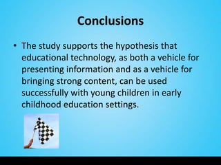 Conclusions
• The study supports the hypothesis that
  educational technology, as both a vehicle for
  presenting information and as a vehicle for
  bringing strong content, can be used
  successfully with young children in early
  childhood education settings.
 