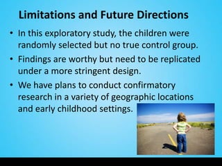 Limitations and Future Directions
• In this exploratory study, the children were
  randomly selected but no true control group.
• Findings are worthy but need to be replicated
  under a more stringent design.
• We have plans to conduct confirmatory
  research in a variety of geographic locations
  and early childhood settings.
 