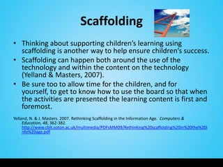 Scaffolding
• Thinking about supporting children’s learning using
  scaffolding is another way to help ensure children’s success.
• Scaffolding can happen both around the use of the
  technology and within the content on the technology
  (Yelland & Masters, 2007).
• Be sure too to allow time for the children, and for
  yourself, to get to know how to use the board so that when
  the activities are presented the learning content is first and
  foremost.
Yelland, N. & J. Masters. 2007. Rethinking Scaffolding in the Information Age. Computers &
     Education, 48, 362-382.
     http://www.cblt.soton.ac.uk/multimedia/PDFsMM09/Rethinking%20scaffolding%20in%20the%20i
     nfo%20age.pdf
 