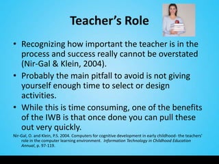 Teacher’s Role
• Recognizing how important the teacher is in the
  process and success really cannot be overstated
  (Nir-Gal & Klein, 2004).
• Probably the main pitfall to avoid is not giving
  yourself enough time to select or design
  activities.
• While this is time consuming, one of the benefits
  of the IWB is that once done you can pull these
  out very quickly.
Nir-Gal, O. and Klein, P.S. 2004. Computers for cognitive development in early childhood- the teachers'
    role in the computer learning environment. Information Technology in Childhood Education
    Annual, p. 97-119.
 